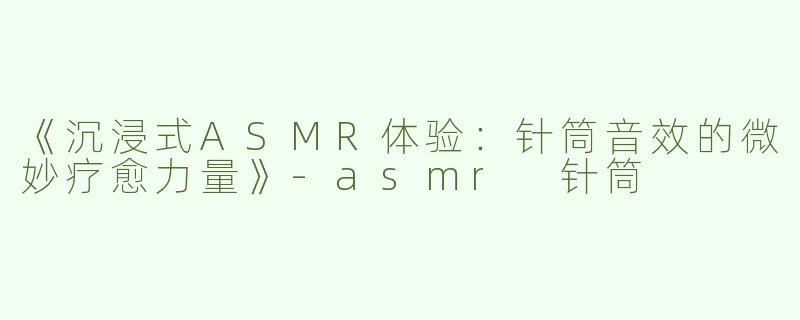 《沉浸式ASMR体验：针筒音效的微妙疗愈力量》-asmr 针筒