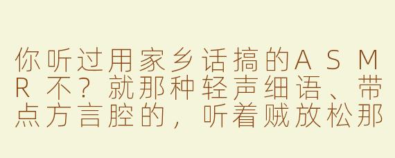 你听过用家乡话搞的ASMR不？就那种轻声细语、带点方言腔的，听着贼放松那种！