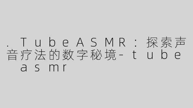 .TubeASMR：探索声音疗法的数字秘境-tube asmr