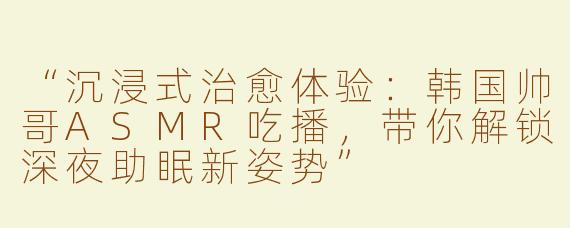 “沉浸式治愈体验：韩国帅哥ASMR吃播，带你解锁深夜助眠新姿势”