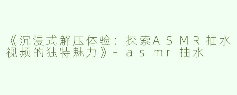 《沉浸式解压体验：探索ASMR抽水视频的独特魅力》-asmr抽水