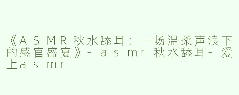 《ASMR秋水舔耳：一场温柔声浪下的感官盛宴》-asmr秋水舔耳-爱上asmr