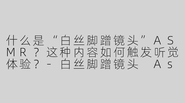 什么是“白丝脚蹭镜头”ASMR？这种内容如何触发听觉体验？