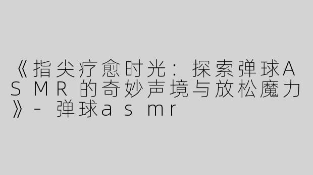 《指尖疗愈时光：探索弹球ASMR的奇妙声境与放松魔力》-弹球asmr