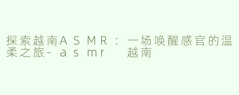 探索越南ASMR：一场唤醒感官的温柔之旅-asmr 越南