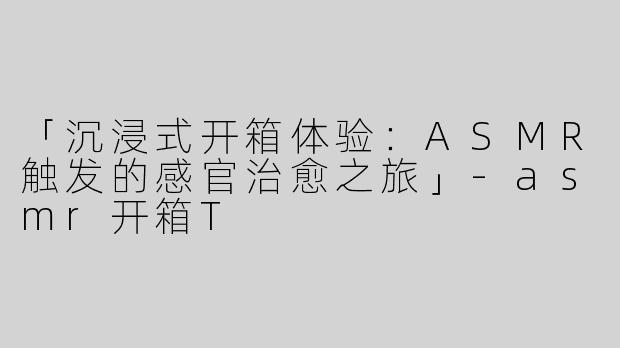 「沉浸式开箱体验：ASMR触发的感官治愈之旅」-asmr开箱T