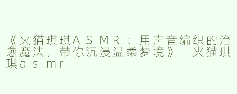 《火猫琪琪ASMR：用声音编织的治愈魔法，带你沉浸温柔梦境》-火猫琪琪asmr
