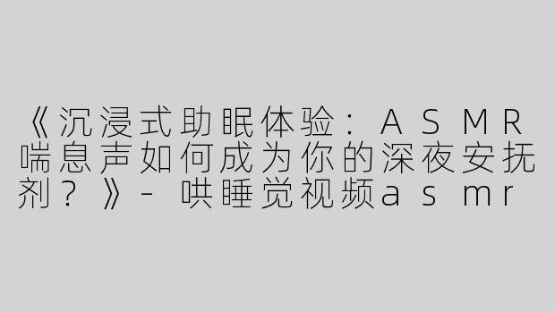 《沉浸式助眠体验：ASMR喘息声如何成为你的深夜安抚剂？》-哄睡觉视频asmr喘息声