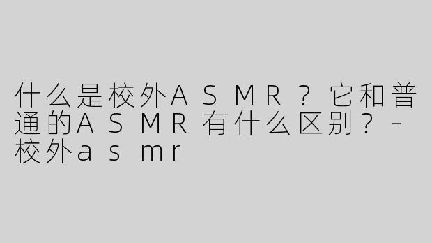 什么是校外ASMR？它和普通的ASMR有什么区别？-校外asmr