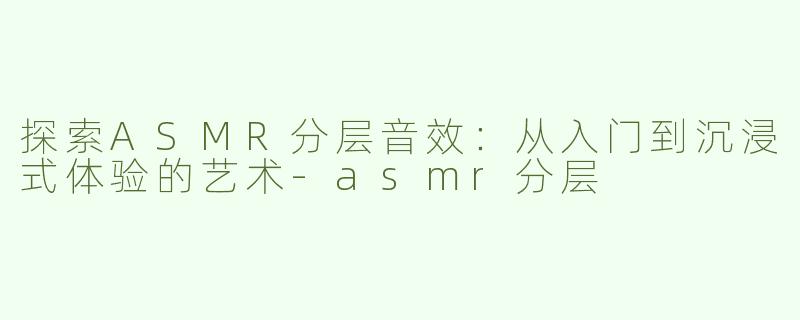 探索ASMR分层音效：从入门到沉浸式体验的艺术-asmr分层