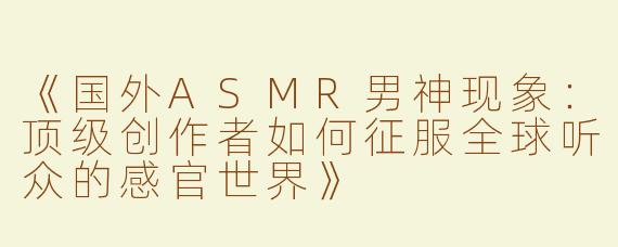 《国外ASMR男神现象：顶级创作者如何征服全球听众的感官世界》