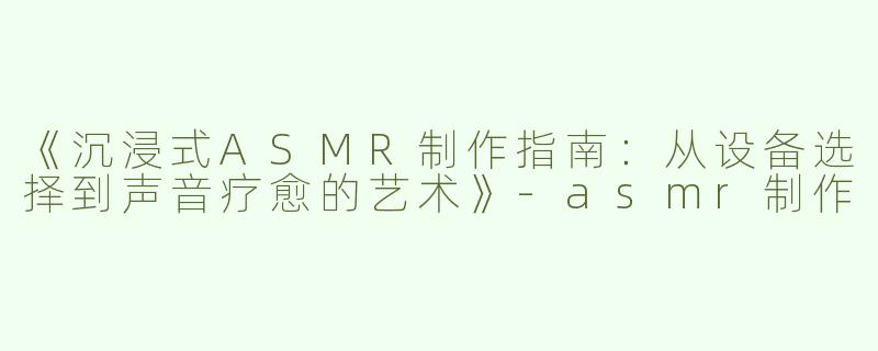 《沉浸式ASMR制作指南：从设备选择到声音疗愈的艺术》-asmr制作