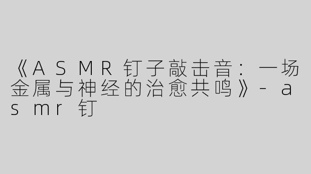 《ASMR钉子敲击音：一场金属与神经的治愈共鸣》
