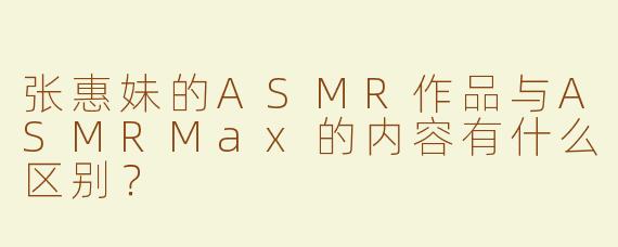 张惠妹的ASMR作品与ASMRMax的内容有什么区别？