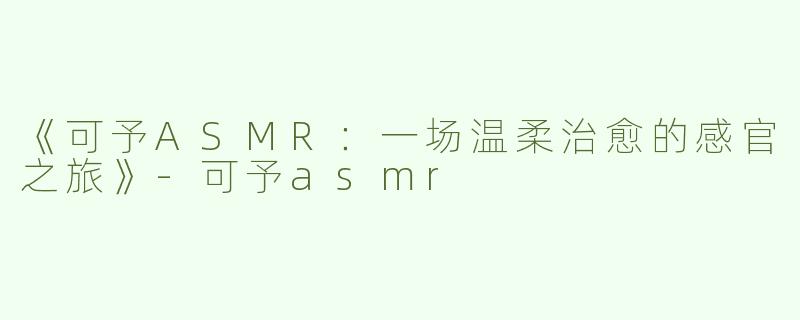 《可予ASMR：一场温柔治愈的感官之旅》-可予asmr