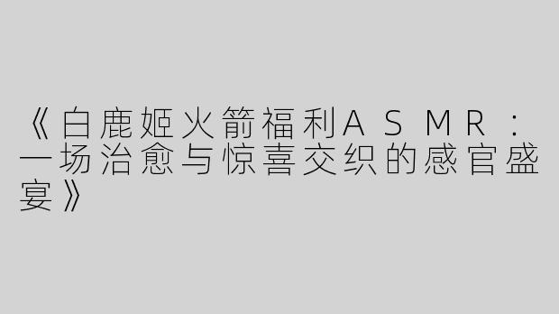 《白鹿姬火箭福利ASMR：一场治愈与惊喜交织的感官盛宴》