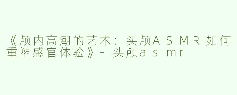 《颅内高潮的艺术：头颅ASMR如何重塑感官体验》-头颅asmr