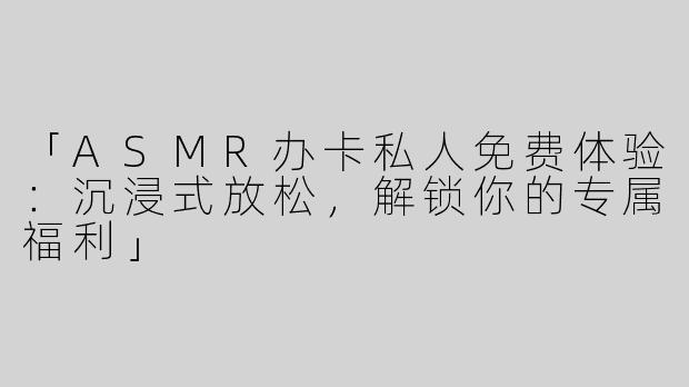 「ASMR办卡私人免费体验：沉浸式放松，解锁你的专属福利」
