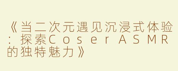 《当二次元遇见沉浸式体验：探索CoserASMR的独特魅力》