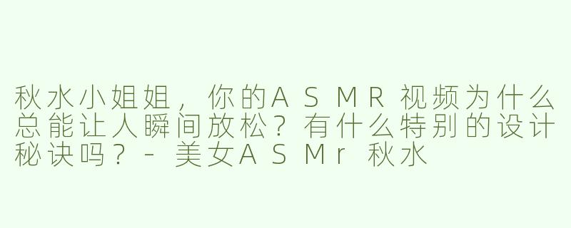 秋水小姐姐，你的ASMR视频为什么总能让人瞬间放松？有什么特别的设计秘诀吗？-美女ASMr秋水