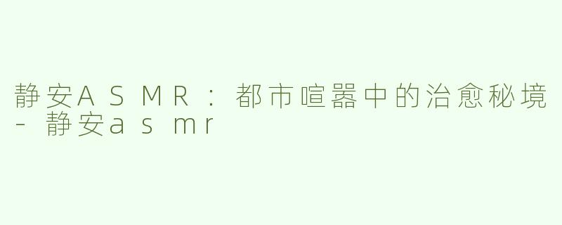 静安ASMR：都市喧嚣中的治愈秘境-静安asmr