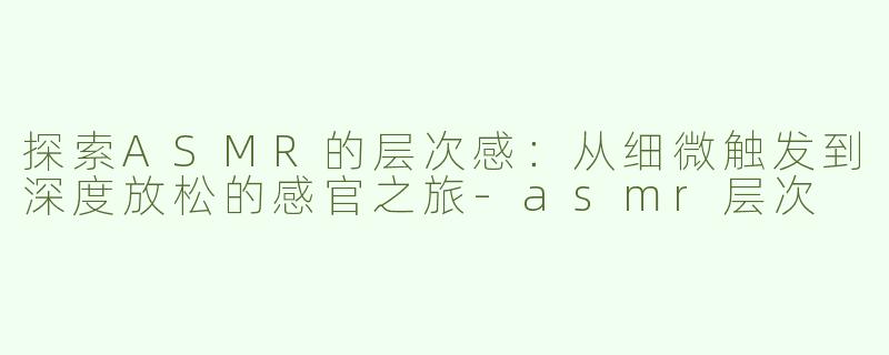探索ASMR的层次感：从细微触发到深度放松的感官之旅-asmr层次