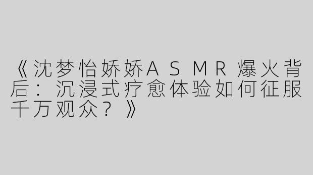 《沈梦怡娇娇ASMR爆火背后：沉浸式疗愈体验如何征服千万观众？》