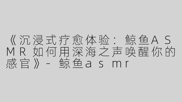 《沉浸式疗愈体验：鲸鱼ASMR如何用深海之声唤醒你的感官》-鲸鱼asmr