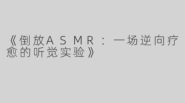 《倒放ASMR：一场逆向疗愈的听觉实验》