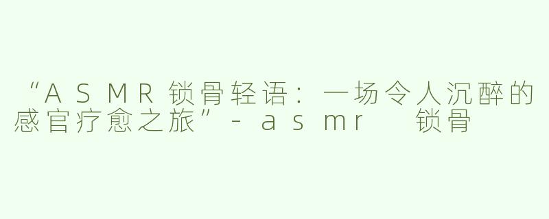 “ASMR锁骨轻语：一场令人沉醉的感官疗愈之旅”-asmr 锁骨