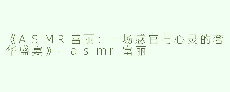 《ASMR富丽：一场感官与心灵的奢华盛宴》-asmr富丽