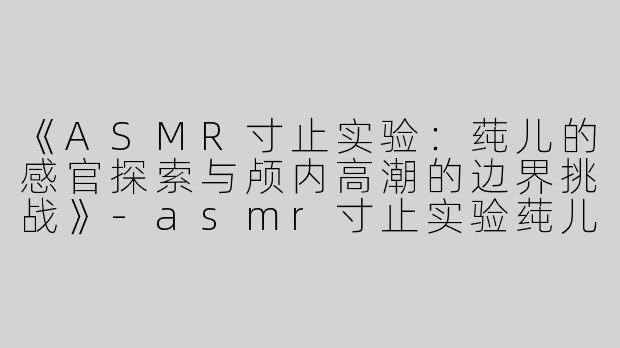 《ASMR寸止实验：莼儿的感官探索与颅内高潮的边界挑战》-asmr寸止实验莼儿
