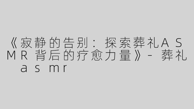 《寂静的告别：探索葬礼ASMR背后的疗愈力量》-葬礼 asmr