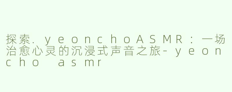 探索.yeonchoASMR：一场治愈心灵的沉浸式声音之旅-yeoncho asmr
