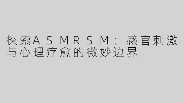 探索ASMRSM：感官刺激与心理疗愈的微妙边界