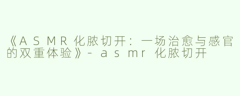 《ASMR化脓切开：一场治愈与感官的双重体验》-asmr化脓切开