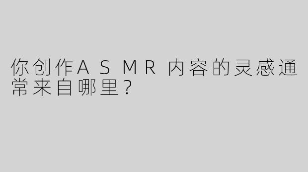 你创作ASMR内容的灵感通常来自哪里？