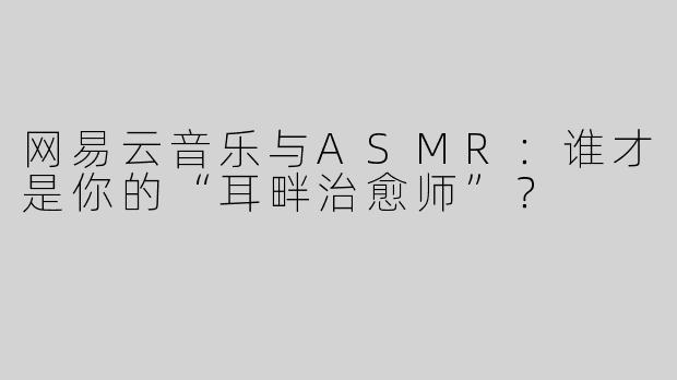 网易云音乐与ASMR：谁才是你的“耳畔治愈师”？