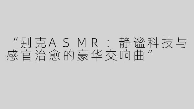 “别克ASMR：静谧科技与感官治愈的豪华交响曲”