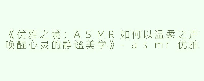 《优雅之境：ASMR如何以温柔之声唤醒心灵的静谧美学》-asmr优雅