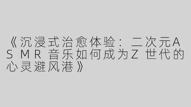 《沉浸式治愈体验：二次元ASMR音乐如何成为Z世代的心灵避风港》