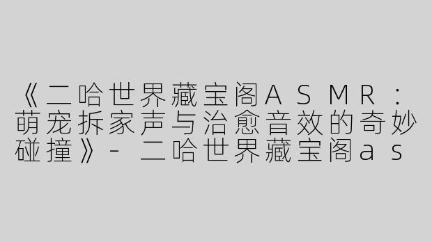 《二哈世界藏宝阁ASMR：萌宠拆家声与治愈音效的奇妙碰撞》-二哈世界藏宝阁asmr