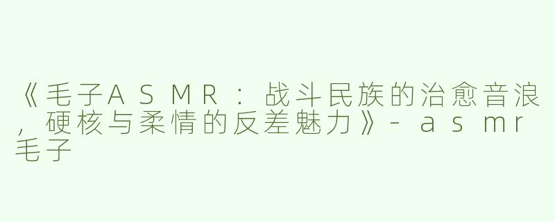 《毛子ASMR：战斗民族的治愈音浪，硬核与柔情的反差魅力》-asmr毛子