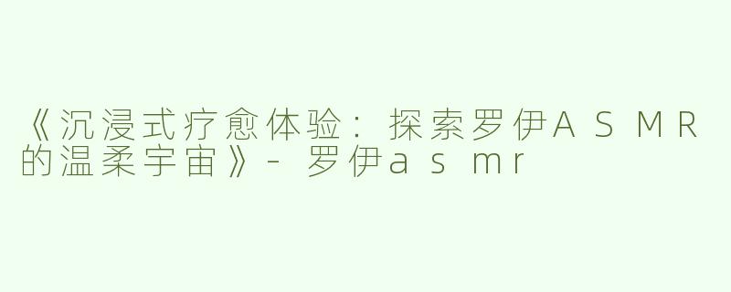《沉浸式疗愈体验：探索罗伊ASMR的温柔宇宙》-罗伊asmr