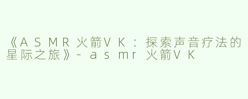 《ASMR火箭VK：探索声音疗法的星际之旅》-asmr火箭VK