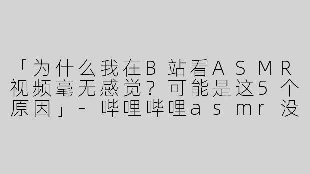 「为什么我在B站看ASMR视频毫无感觉？可能是这5个原因」-哔哩哔哩asmr没感觉