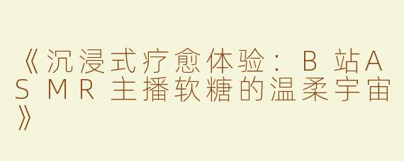 《沉浸式疗愈体验：B站ASMR主播软糖的温柔宇宙》