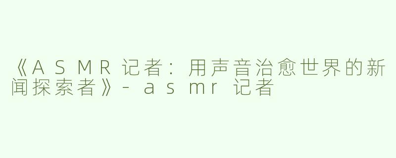 《ASMR记者：用声音治愈世界的新闻探索者》-asmr记者
