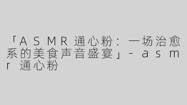 「ASMR通心粉：一场治愈系的美食声音盛宴」-asmr通心粉