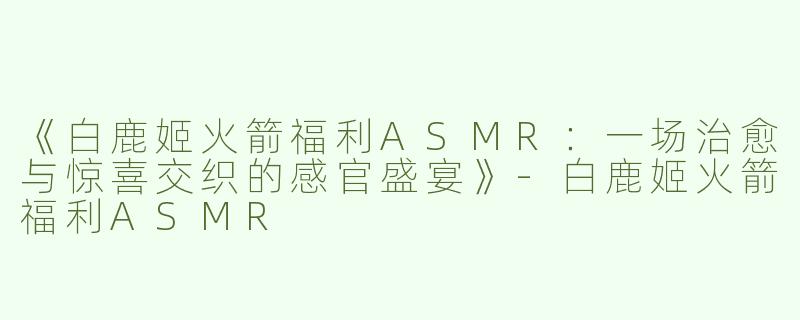 《白鹿姬火箭福利ASMR：一场治愈与惊喜交织的感官盛宴》-白鹿姬火箭福利ASMR